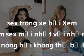 sex trong xe hơi Xem ngay phim sex mới nhất với những cảnh nóng hổi không thể bỏ lỡ! Cơ hội tận hưởng những khoảnh khắc đầy kích thích ngay hôm nay!
