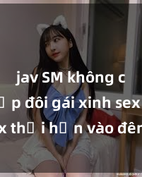 jav SM không che Cặp đôi gái xinh sex thổi hồn vào đêm muộn