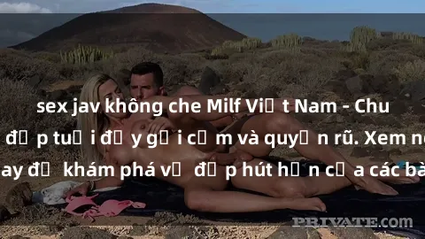 sex jav không che Milf Việt Nam - Chuyện ấy của người đẹp tuổi đầy gợi cảm và quyến rũ. Xem ngay để khám phá vẻ đẹp hút hồn của các bà mẹ nóng bỏng này!