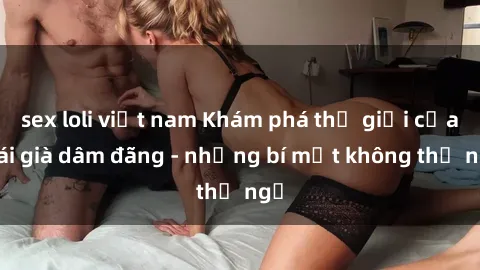 sex loli việt nam Khám phá thế giới của gái già dâm đãng - những bí mật không thể ngờ