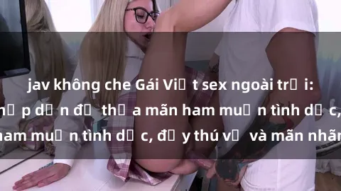 jav không che Gái Việt sex ngoài trời: Thú vui mới mẻ và hấp dẫn để thỏa mãn ham muốn tình dục, đầy thú vị và mãn nhãn.