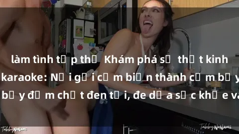 làm tình tập thể Khám phá sự thật kinh hoàng về sex quán karaoke: Nơi gợi cảm biến thành cạm bẫy đậm chất đen tối, đe dọa sức khỏe và uy tín của giới trẻ