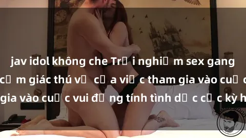 jav idol không che Trải nghiệm sex gangbang và khám phá cảm giác thú vị của việc tham gia vào cuộc vui đồng tính tình dục cực kỳ hấp dẫn.