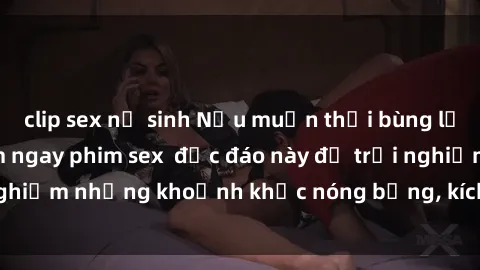 clip sex nữ sinh Nếu muốn thổi bùng lửa tình, hãy thử xem ngay phim sex  độc đáo này để trải nghiệm những khoảnh khắc nóng bỏng, kích thích khó cưỡng.