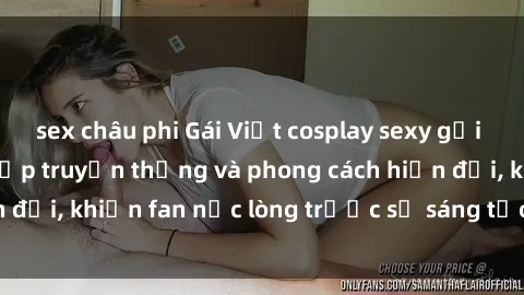 sex châu phi Gái Việt cosplay sexy gợi cảm, kết hợp vẻ đẹp truyền thống và phong cách hiện đại, khiến fan nức lòng trước sự sáng tạo và tài năng.
