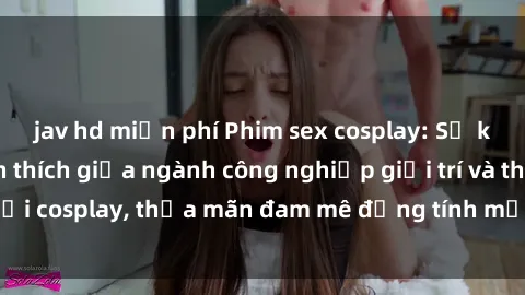 jav hd miễn phí Phim sex cosplay: Sự kết hợp đầy kích thích giữa ngành công nghiệp giải trí và thế giới cosplay, thỏa mãn đam mê đồng tính mạnh mẽ của người xem.