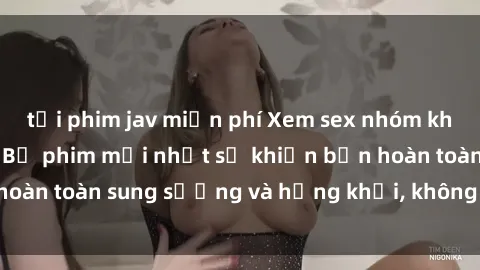 tải phim jav miễn phí Xem sex nhóm không che cực nóng: Bộ phim mới nhất sẽ khiến bạn hoàn toàn sung sướng và hứng khởi, không thể bỏ qua!