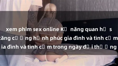 xem phim sex online Kỹ năng quan hệ sex vợ chồng để tăng cường hạnh phúc gia đình và tình cảm trong ngày đời thường