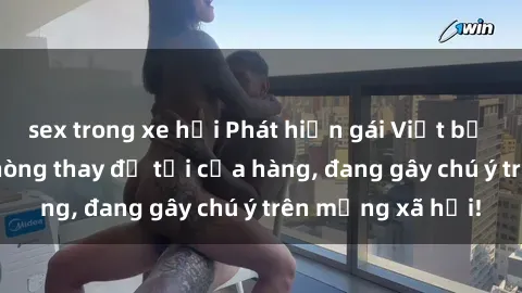 sex trong xe hơi Phát hiện gái Việt bị quay lén trong phòng thay đồ tại cửa hàng, đang gây chú ý trên mạng xã hội!