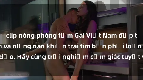 clip nóng phòng tắm Gái Việt Nam đẹp tự nhiên, tình cảm và nồng nàn khiến trái tim bạn phải loạn đảo. Hãy cùng trải nghiệm cảm giác tuyệt vời này ngay hôm nay!