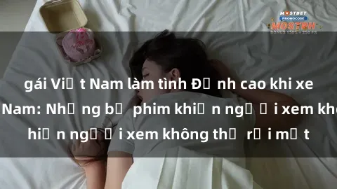 gái Việt Nam làm tình Đỉnh cao khi xem sex video Việt Nam: Những bộ phim khiến người xem không thể rời mắt