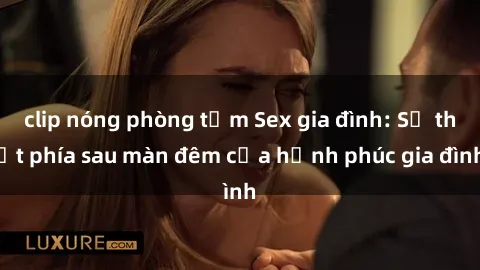 clip nóng phòng tắm Sex gia đình: Sự thật phía sau màn đêm của hạnh phúc gia đình