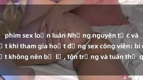 phim sex loạn luân Những nguyên tắc và quy định cần biết khi tham gia hoạt động sex công viên: bí mật không nên bị lộ, tôn trọng và tuân thủ quy tắc của cộng đồng.
