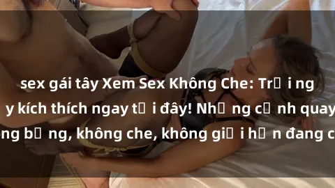 sex gái tây Xem Sex Không Che: Trải nghiệm mới lạ và đầy kích thích ngay tại đây! Những cảnh quay nóng bỏng, không che, không giới hạn đang chờ đón bạn. Đừng bỏ lỡ!