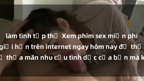 làm tình tập thể Xem phim sex miễn phí hoàn toàn không giới hạn trên internet ngay hôm nay để thỏa mãn nhu cầu tình dục của bạn mà không tốn chi phí.