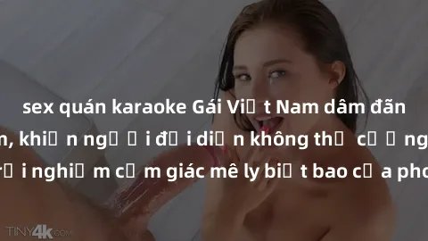 sex quán karaoke Gái Việt Nam dâm đãng làm tình say đắm, khiến người đối diện không thể cưỡng lại được. Hãy trải nghiệm cảm giác mê ly biết bao của phong cách yêu đương đậm chất dân tộc!