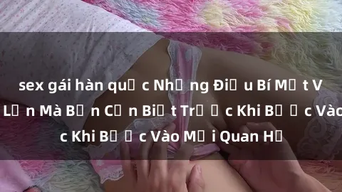 sex gái hàn quốc Những Điều Bí Mật Về Sex Người Lớn Mà Bạn Cần Biết Trước Khi Bước Vào Mối Quan Hệ