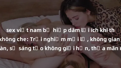 sex việt nam bị hiếp dâm lợi ích khi tham gia sex online không che: Trải nghiệm mới lạ, không gian an toàn, sự sáng tạo không giới hạn, thỏa mãn nhu cầu tình dục của bạn.