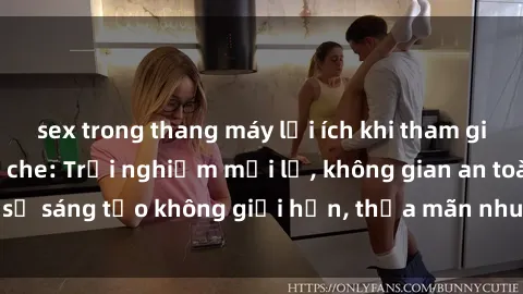 sex trong thang máy lợi ích khi tham gia sex online không che: Trải nghiệm mới lạ, không gian an toàn, sự sáng tạo không giới hạn, thỏa mãn nhu cầu tình dục của bạn.