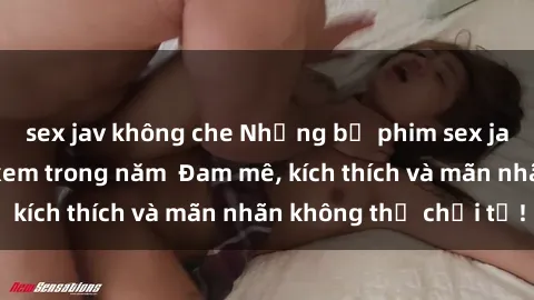 sex jav không che Những bộ phim sex jav đỉnh cao phải xem trong năm  Đam mê, kích thích và mãn nhãn không thể chối từ!