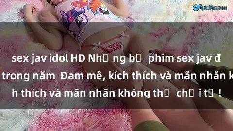 sex jav idol HD Những bộ phim sex jav đỉnh cao phải xem trong năm  Đam mê, kích thích và mãn nhãn không thể chối từ!