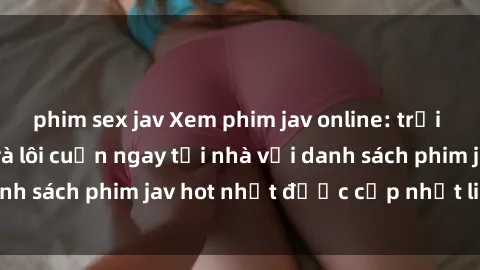 phim sex jav Xem phim jav online: trải nghiệm hấp dẫn và lôi cuốn ngay tại nhà với danh sách phim jav hot nhất được cập nhật liên tục.
