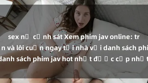 sex nữ cảnh sát Xem phim jav online: trải nghiệm hấp dẫn và lôi cuốn ngay tại nhà với danh sách phim jav hot nhất được cập nhật liên tục.