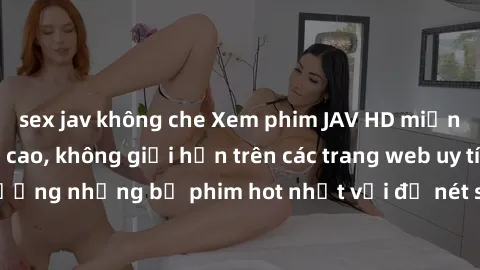 sex jav không che Xem phim JAV HD miễn phí chất lượng cao, không giới hạn trên các trang web uy tín. Yên tâm tận hưởng những bộ phim hot nhất với độ nét sắc sảo, đẹp mắt ngay tại nhà. Hãy trải nghiệm 