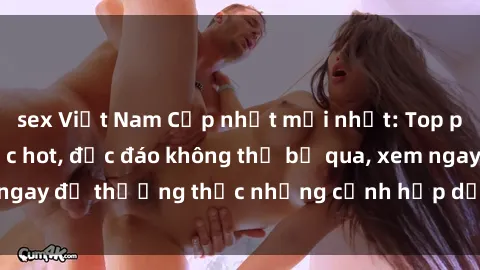 sex Việt Nam Cập nhật mới nhất: Top phim JAV Vietsub cực hot, độc đáo không thể bỏ qua, xem ngay để thưởng thức những cảnh hấp dẫn và đầy kích thích!