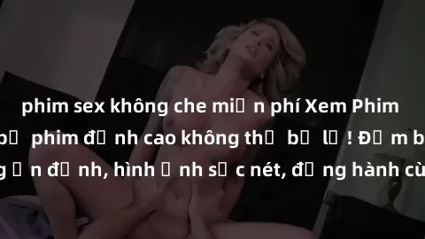 phim sex không che miễn phí Xem Phim Jav Full HD: Những bộ phim đỉnh cao không thể bỏ lỡ! Đảm bảo chất lượng ổn định, hình ảnh sắc nét, đồng hành cùng bạn trong những giây phút thư giãn!