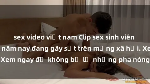 sex video việt nam Clip sex sinh viên mới nhất hot nhất năm nay đang gây sốt trên mạng xã hội. Xem ngay để không bỏ lỡ những pha nóng không thể bỏ qua!