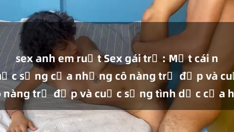 sex anh em ruột Sex gái trẻ: Một cái nhìn sâu lắng vào cuộc sống của những cô nàng trẻ đẹp và cuộc sống tình dục của họ