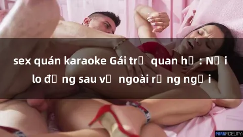 sex quán karaoke Gái trẻ quan hệ: Nỗi lo đằng sau vẻ ngoài rạng ngời