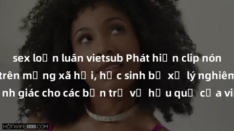 sex loạn luân vietsub Phát hiện clip nóng sinh viên gây sốt trên mạng xã hội, học sinh bị xử lý nghiêm ngặt. Đây là cảnh giác cho các bạn trẻ về hậu quả của việc chia sẻ thông tin trái phép trên inter