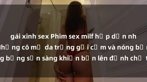 gái xinh sex Phim sex milf hấp dẫn nhất mọi thời đại: Những cô mẹ da trắng gợi cảm và nóng bỏng sẵn sàng khiến bạn lên đỉnh chỉ trong chớp mắt!