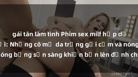gái tân làm tình Phim sex milf hấp dẫn nhất mọi thời đại: Những cô mẹ da trắng gợi cảm và nóng bỏng sẵn sàng khiến bạn lên đỉnh chỉ trong chớp mắt!