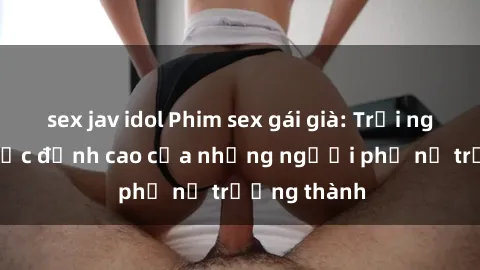 sex jav idol Phim sex gái già: Trải nghiệm tình dục đỉnh cao của những người phụ nữ trưởng thành