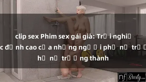 clip sex Phim sex gái già: Trải nghiệm tình dục đỉnh cao của những người phụ nữ trưởng thành