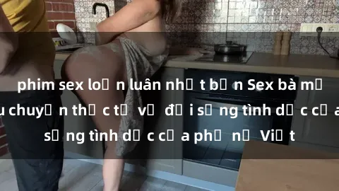 phim sex loạn luân nhật bản Sex bà mẹ Việt Nam: Câu chuyện thực tế về đời sống tình dục của phụ nữ Việt