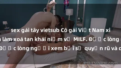 sex gái tây vietsub Cô gái Việt Nam xinh đẹp và gợi cảm làm xoá tan khái niệm về MILF. Được lòng người xem bởi sự quyến rũ và dễ thương.
