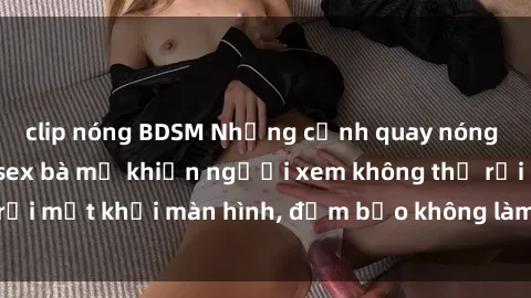 clip nóng BDSM Những cảnh quay nóng bỏng trong phim sex bà mẹ khiến người xem không thể rời mắt khỏi màn hình, đảm bảo không làm bạn thất vọng!