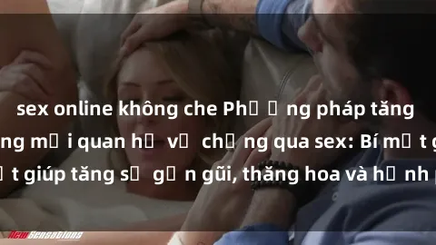 sex online không che Phương pháp tăng cường gắn kết trong mối quan hệ vợ chồng qua sex: Bí mật giúp tăng sự gần gũi, thăng hoa và hạnh phúc cho cặp đôi