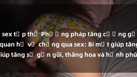 sex tập thể Phương pháp tăng cường gắn kết trong mối quan hệ vợ chồng qua sex: Bí mật giúp tăng sự gần gũi, thăng hoa và hạnh phúc cho cặp đôi