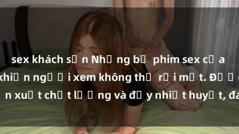sex khách sạn Những bộ phim sex của phụ nữ lớn tuổi khiến người xem không thể rời mắt. Được sản xuất chất lượng và đầy nhiệt huyết, đáng xem và trải nghiệm.