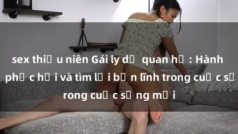 sex thiếu niên Gái ly dị quan hệ: Hành trình tự phục hồi và tìm lại bản lĩnh trong cuộc sống mới
