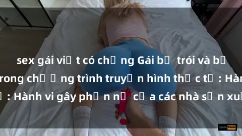 sex gái việt có chồng Gái bị trói và bị ép buộc làm tình trong chương trình truyền hình thực tế: Hành vi gây phẫn nộ của các nhà sản xuất và người xem.