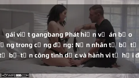 gái việt gangbang Phát hiện vụ án bạo dâm sex gây chấn động trong cộng đồng: Nạn nhân tố bị tấn công tình dục và hành vi tệ hại được tiết lộ