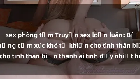 sex phòng tắm Truyện sex loạn luân: Bí mật gia đình và những cảm xúc khó tả khiến cho tình thân biến thành ái tình đầy nhiệt huyết