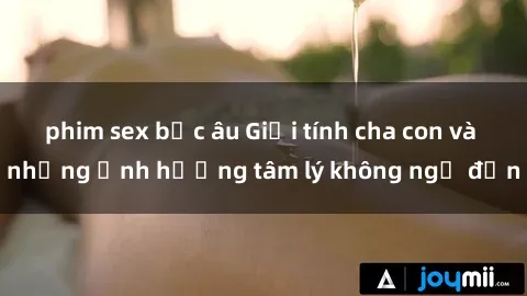 phim sex bắc âu Giới tính cha con và những ảnh hưởng tâm lý không ngờ đến