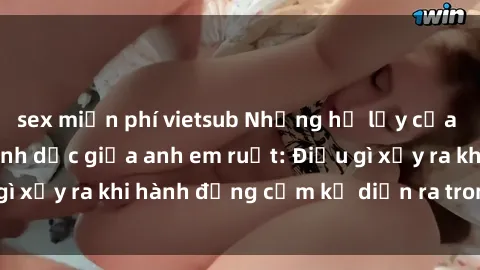 sex miễn phí vietsub Những hệ lụy của việc có quan hệ tình dục giữa anh em ruột: Điều gì xảy ra khi hành động cấm kỵ diễn ra trong gia đình?
